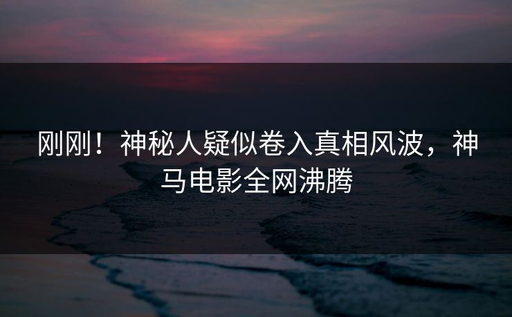 刚刚！神秘人疑似卷入真相风波，神马电影全网沸腾