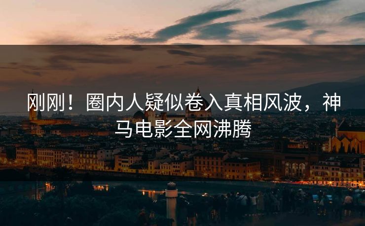 刚刚！圈内人疑似卷入真相风波，神马电影全网沸腾