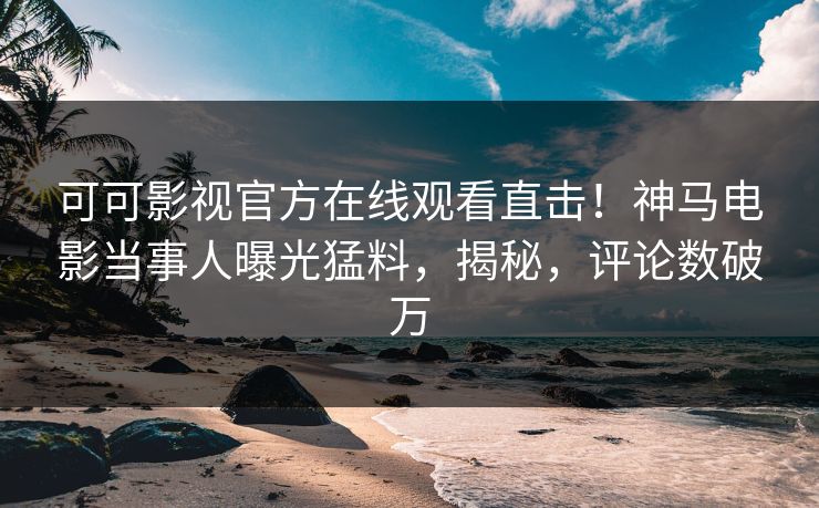 可可影视官方在线观看直击！神马电影当事人曝光猛料，揭秘，评论数破万