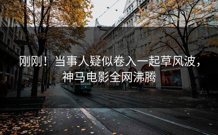 刚刚！当事人疑似卷入一起草风波，神马电影全网沸腾