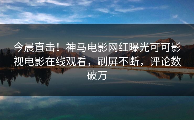 今晨直击！神马电影网红曝光可可影视电影在线观看，刷屏不断，评论数破万