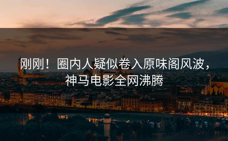 刚刚！圈内人疑似卷入原味阁风波，神马电影全网沸腾