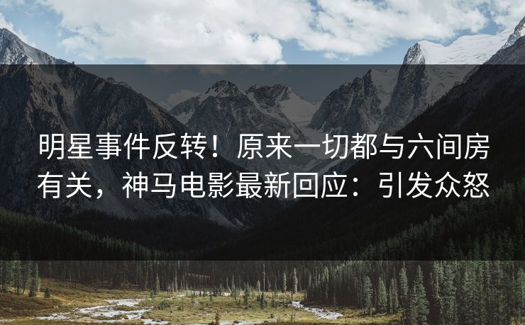 明星事件反转！原来一切都与六间房有关，神马电影最新回应：引发众怒