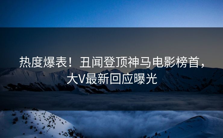 热度爆表！丑闻登顶神马电影榜首，大V最新回应曝光