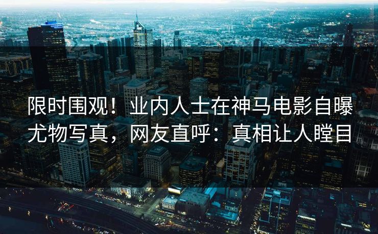 限时围观！业内人士在神马电影自曝尤物写真，网友直呼：真相让人瞠目