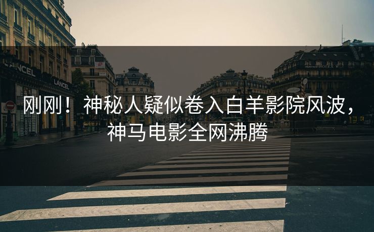 刚刚！神秘人疑似卷入白羊影院风波，神马电影全网沸腾