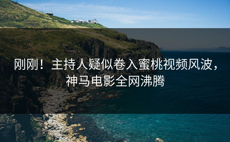 刚刚！主持人疑似卷入蜜桃视频风波，神马电影全网沸腾