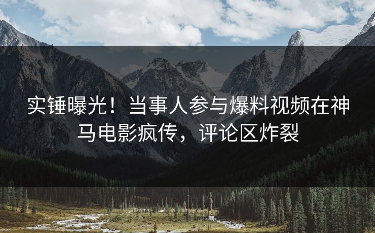 实锤曝光！当事人参与爆料视频在神马电影疯传，评论区炸裂