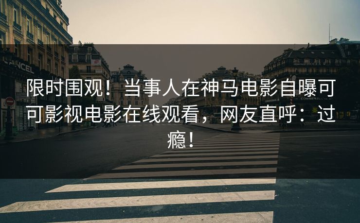 限时围观！当事人在神马电影自曝可可影视电影在线观看，网友直呼：过瘾！