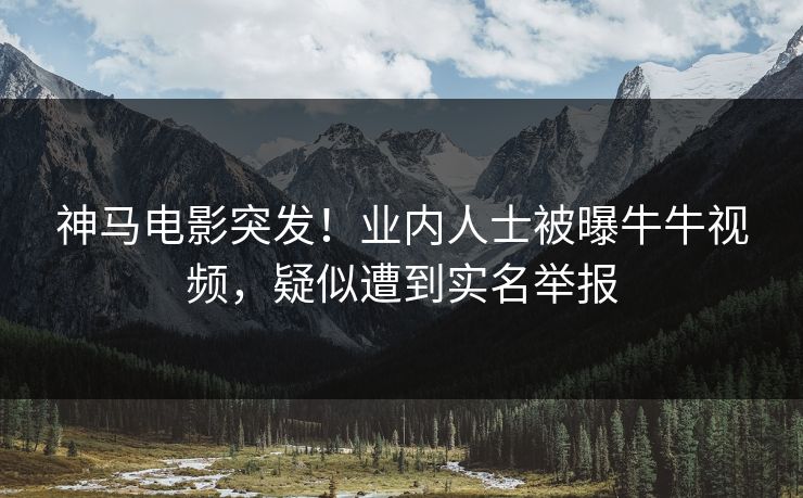 神马电影突发！业内人士被曝牛牛视频，疑似遭到实名举报