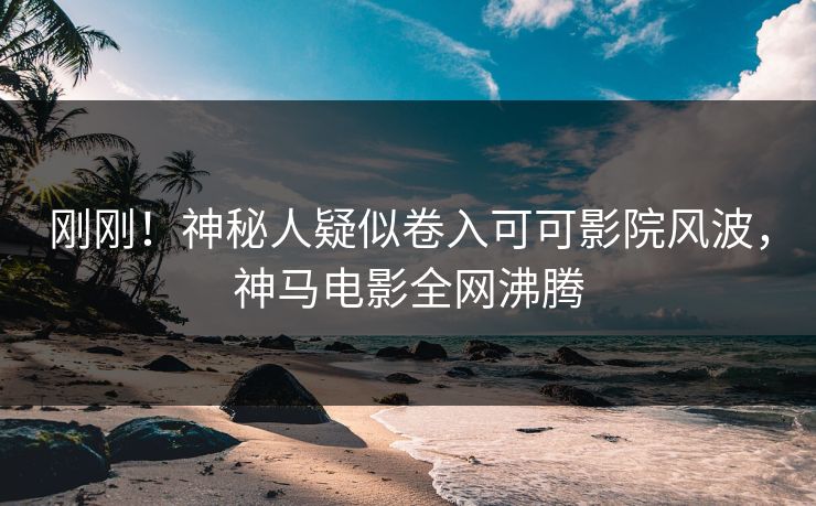 刚刚！神秘人疑似卷入可可影院风波，神马电影全网沸腾