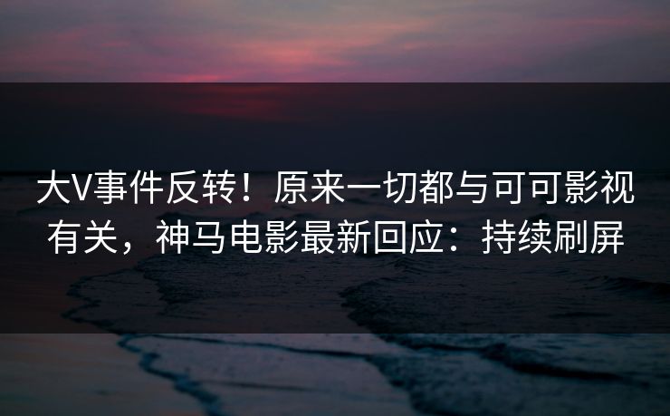 大V事件反转！原来一切都与可可影视有关，神马电影最新回应：持续刷屏