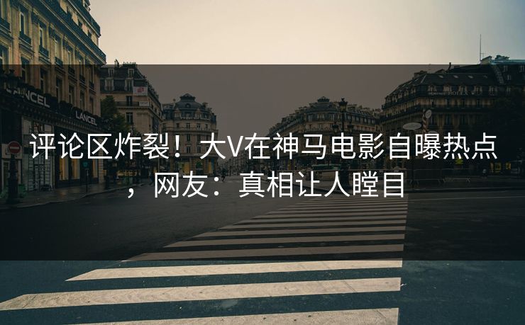 评论区炸裂！大V在神马电影自曝热点，网友：真相让人瞠目