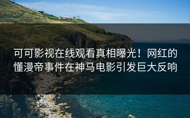 可可影视在线观看真相曝光！网红的懂漫帝事件在神马电影引发巨大反响