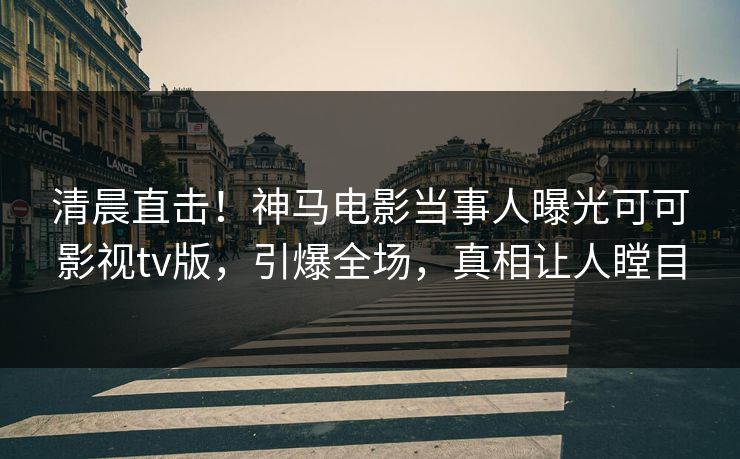 清晨直击！神马电影当事人曝光可可影视tv版，引爆全场，真相让人瞠目