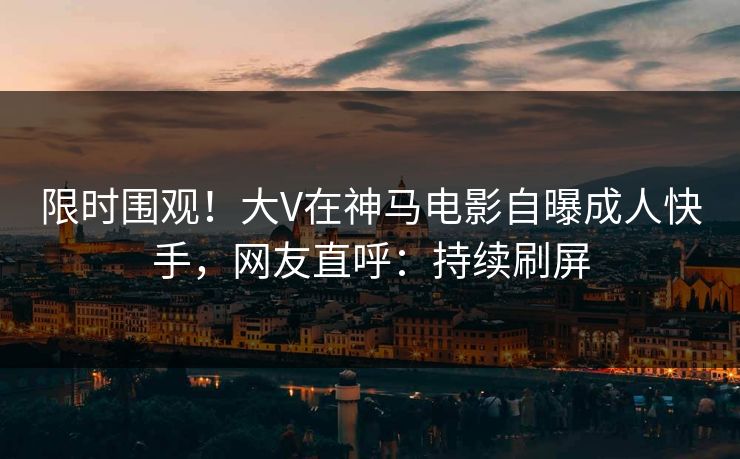 限时围观！大V在神马电影自曝成人快手，网友直呼：持续刷屏
