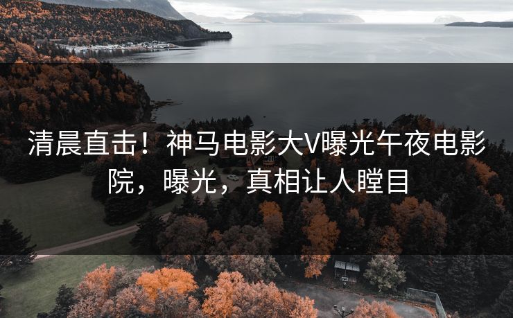 清晨直击！神马电影大V曝光午夜电影院，曝光，真相让人瞠目