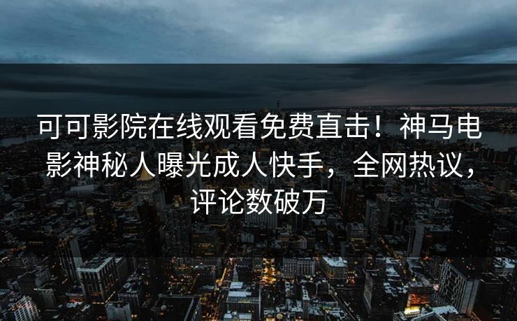 可可影院在线观看免费直击！神马电影神秘人曝光成人快手，全网热议，评论数破万