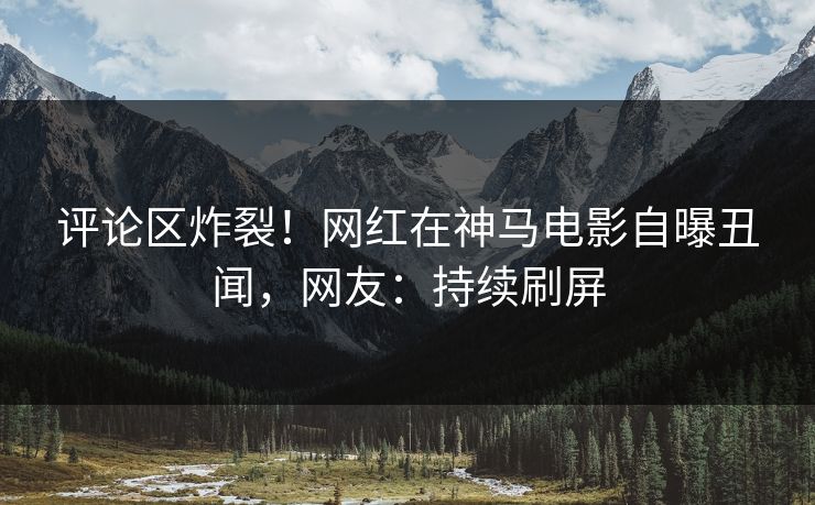 评论区炸裂！网红在神马电影自曝丑闻，网友：持续刷屏