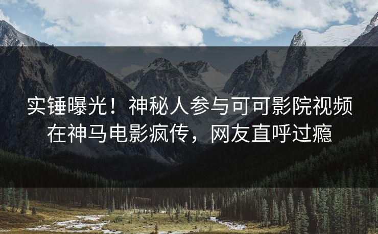 实锤曝光！神秘人参与可可影院视频在神马电影疯传，网友直呼过瘾