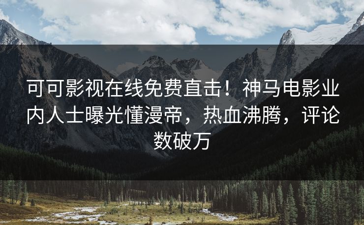 可可影视在线免费直击！神马电影业内人士曝光懂漫帝，热血沸腾，评论数破万
