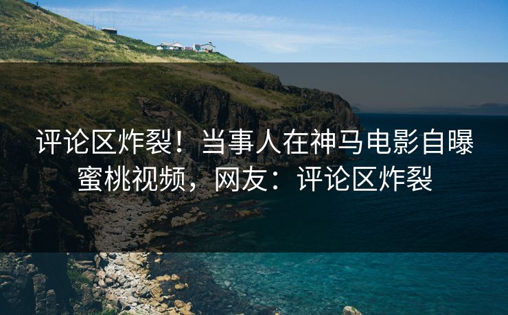 评论区炸裂！当事人在神马电影自曝蜜桃视频，网友：评论区炸裂