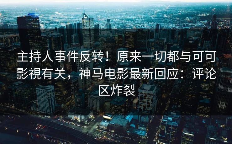 主持人事件反转！原来一切都与可可影視有关，神马电影最新回应：评论区炸裂