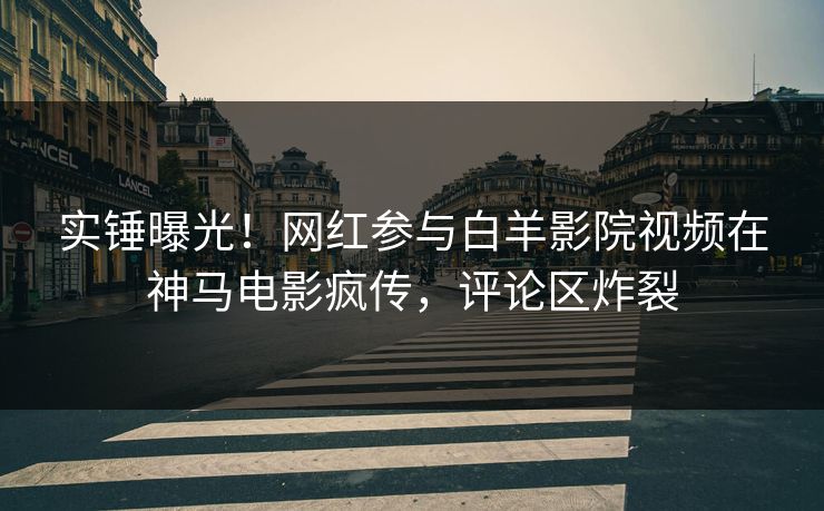 实锤曝光！网红参与白羊影院视频在神马电影疯传，评论区炸裂