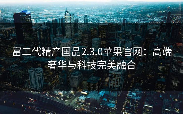 富二代精产国品2.3.0苹果官网：高端奢华与科技完美融合