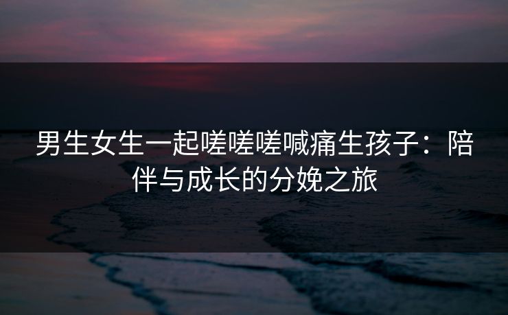 男生女生一起嗟嗟嗟喊痛生孩子：陪伴与成长的分娩之旅