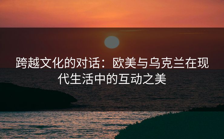 跨越文化的对话：欧美与乌克兰在现代生活中的互动之美