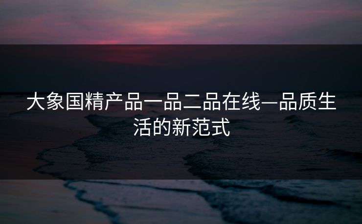 大象国精产品一品二品在线—品质生活的新范式
