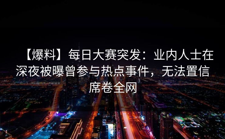 【爆料】每日大赛突发：业内人士在深夜被曝曾参与热点事件，无法置信席卷全网