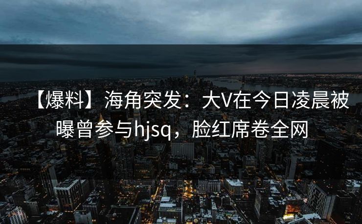 【爆料】海角突发：大V在今日凌晨被曝曾参与hjsq，脸红席卷全网
