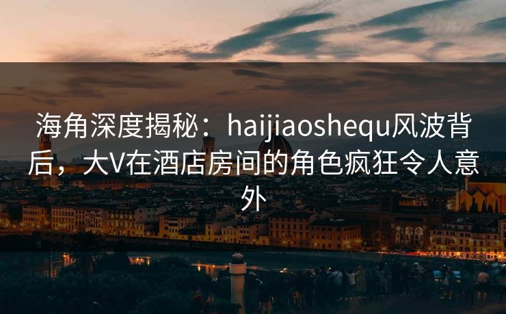 海角深度揭秘：haijiaoshequ风波背后，大V在酒店房间的角色疯狂令人意外