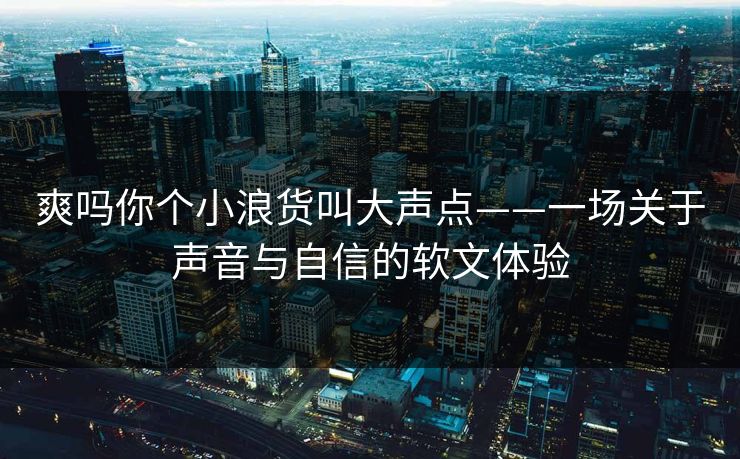 爽吗你个小浪货叫大声点——一场关于声音与自信的软文体验
