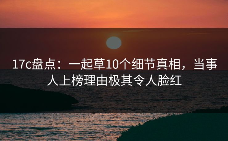 17c盘点：一起草10个细节真相，当事人上榜理由极其令人脸红
