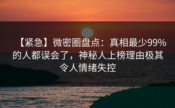 【紧急】微密圈盘点：真相最少99%的人都误会了，神秘人上榜理由极其令人情绪失控