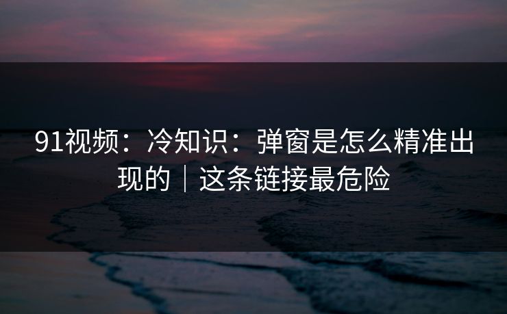 91视频：冷知识：弹窗是怎么精准出现的｜这条链接最危险
