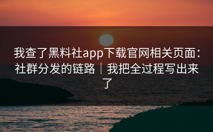 我查了黑料社app下载官网相关页面：社群分发的链路｜我把全过程写出来了