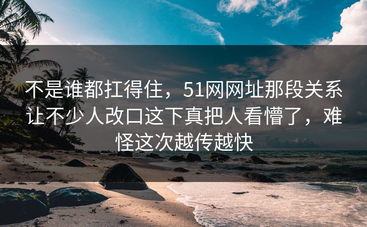 不是谁都扛得住，51网网址那段关系让不少人改口这下真把人看懵了，难怪这次越传越快