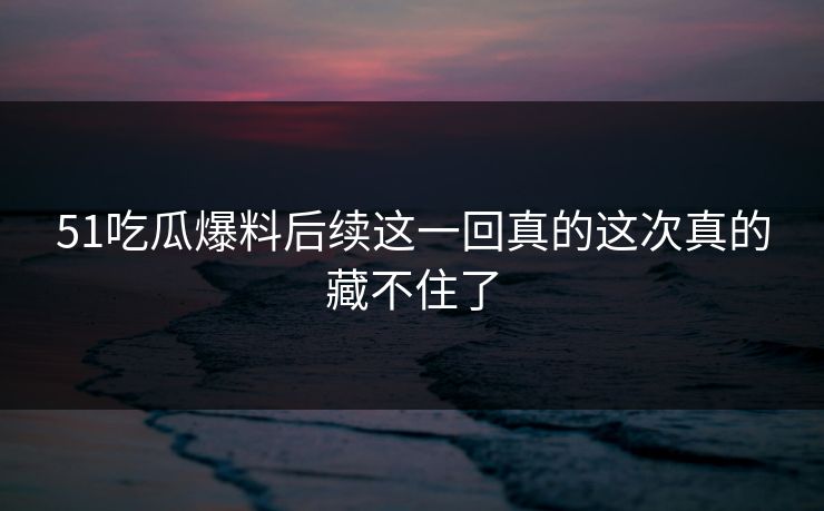 51吃瓜爆料后续这一回真的这次真的藏不住了
