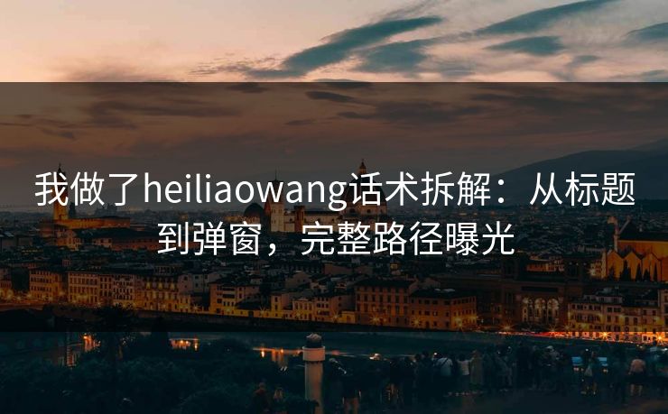 我做了heiliaowang话术拆解：从标题到弹窗，完整路径曝光