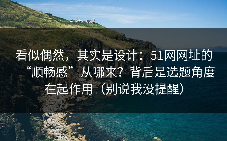 看似偶然，其实是设计：51网网址的“顺畅感”从哪来？背后是选题角度在起作用（别说我没提醒）