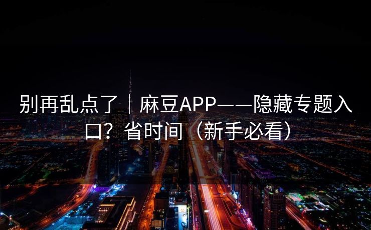 别再乱点了｜麻豆APP——隐藏专题入口？省时间（新手必看）