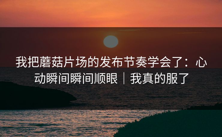 我把蘑菇片场的发布节奏学会了：心动瞬间瞬间顺眼｜我真的服了