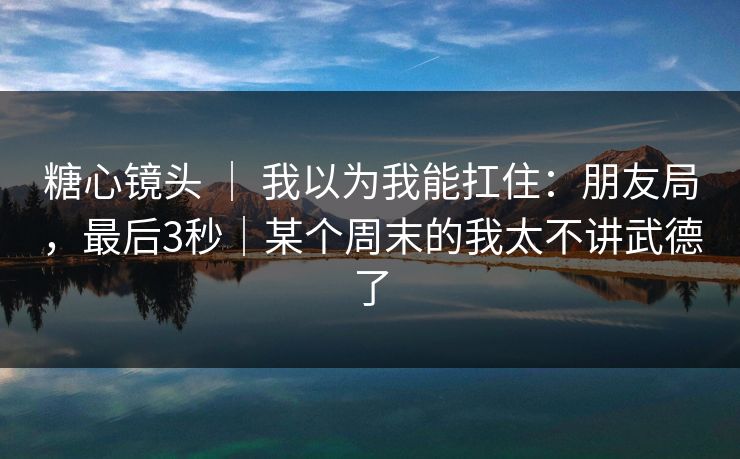 糖心镜头 ｜ 我以为我能扛住：朋友局，最后3秒｜某个周末的我太不讲武德了