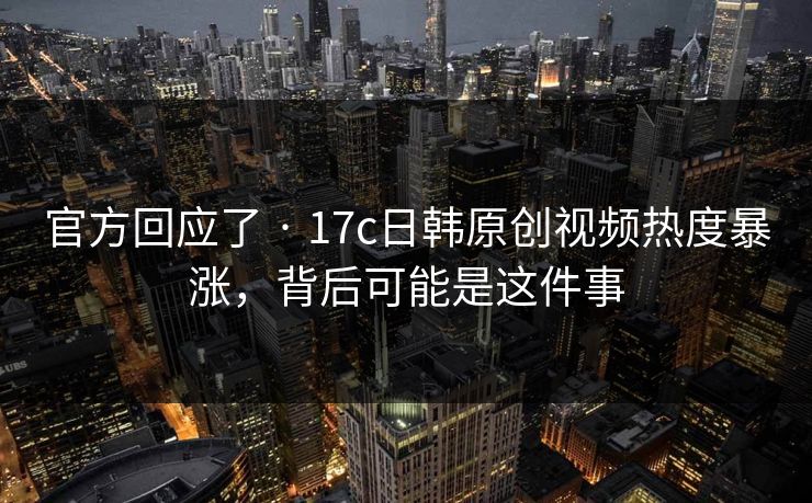 官方回应了 · 17c日韩原创视频热度暴涨，背后可能是这件事