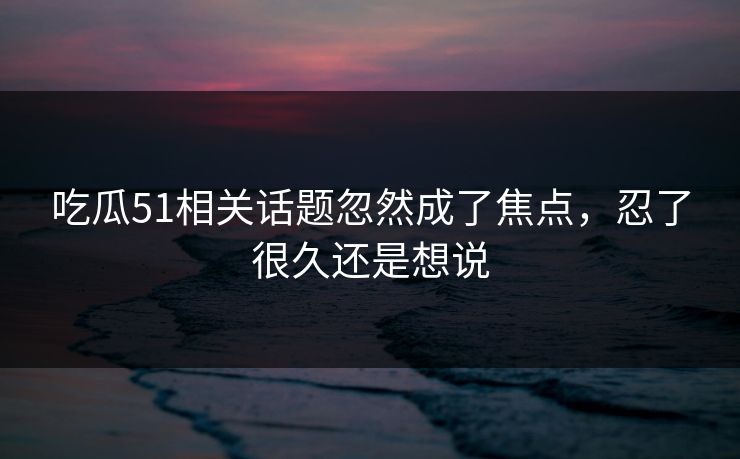 吃瓜51相关话题忽然成了焦点,忍了很久还是想说 吃瓜51相关话题忽然成了焦点,忍了很久还是想说