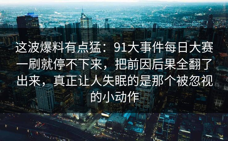这波爆料有点猛：91大事件每日大赛一刷就停不下来，把前因后果全翻了出来，真正让人失眠的是那个被忽视的小动作